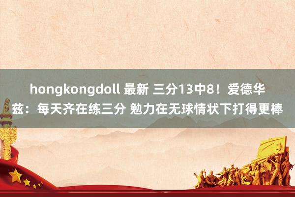 hongkongdoll 最新 三分13中8！爱德华兹：每天齐在练三分 勉力在无球情状下打得更棒