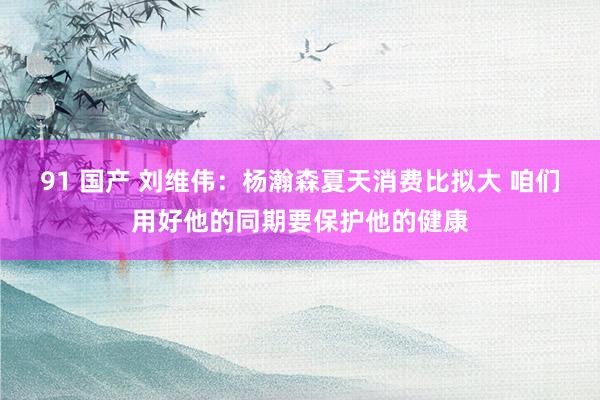 91 国产 刘维伟：杨瀚森夏天消费比拟大 咱们用好他的同期要保护他的健康