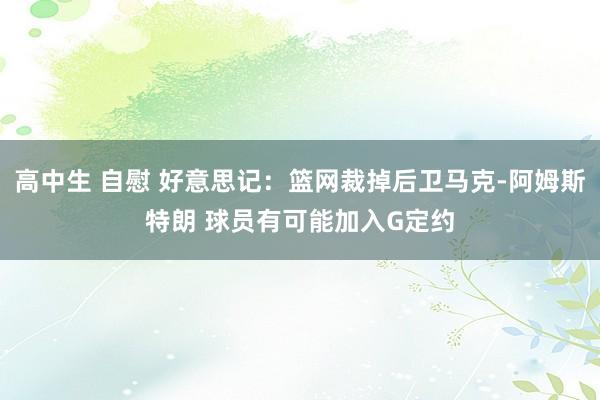 高中生 自慰 好意思记：篮网裁掉后卫马克-阿姆斯特朗 球员有可能加入G定约