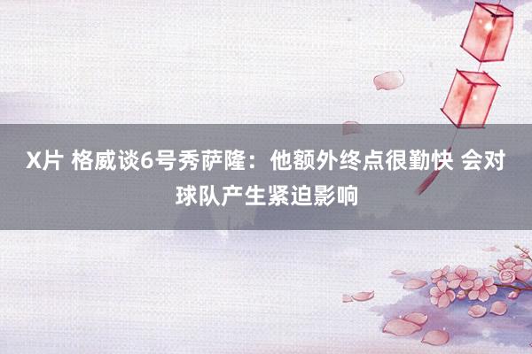 X片 格威谈6号秀萨隆：他额外终点很勤快 会对球队产生紧迫影响