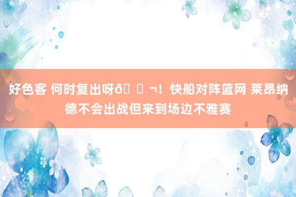 好色客 何时复出呀😬！快船对阵篮网 莱昂纳德不会出战但来到场边不雅赛