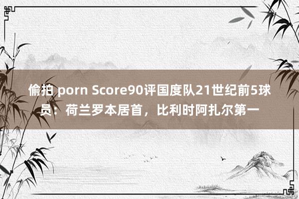 偷拍 porn Score90评国度队21世纪前5球员：荷兰罗本居首，比利时阿扎尔第一