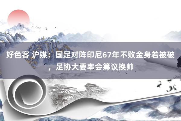 好色客 沪媒：国足对阵印尼67年不败金身若被破，足协大要率会筹议换帅