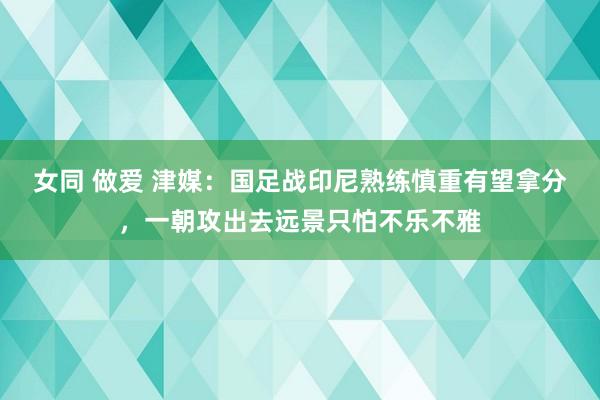 女同 做爱 津媒：国足战印尼熟练慎重有望拿分，一朝攻出去远景只怕不乐不雅