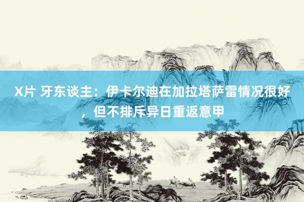 X片 牙东谈主：伊卡尔迪在加拉塔萨雷情况很好，但不排斥异日重返意甲