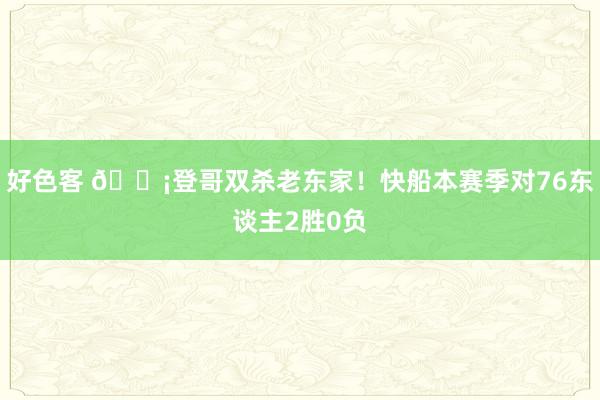 好色客 🗡登哥双杀老东家！快船本赛季对76东谈主2胜0负