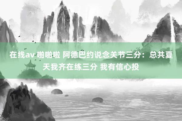 在线av 啪啪啦 阿德巴约说念关节三分：总共夏天我齐在练三分 我有信心投