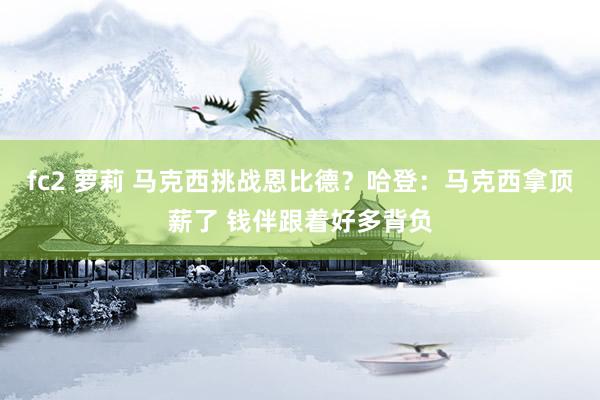 fc2 萝莉 马克西挑战恩比德？哈登：马克西拿顶薪了 钱伴跟着好多背负