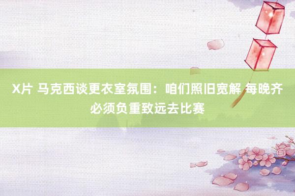X片 马克西谈更衣室氛围：咱们照旧宽解 每晚齐必须负重致远去比赛