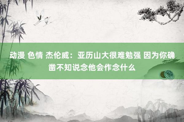 动漫 色情 杰伦威：亚历山大很难勉强 因为你确凿不知说念他会作念什么