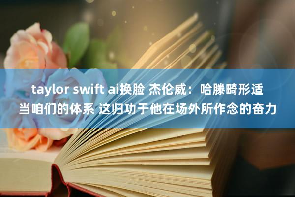 taylor swift ai换脸 杰伦威：哈滕畸形适当咱们的体系 这归功于他在场外所作念的奋力