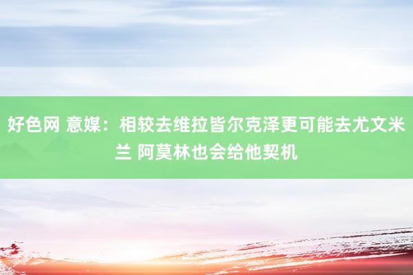 好色网 意媒：相较去维拉皆尔克泽更可能去尤文米兰 阿莫林也会给他契机