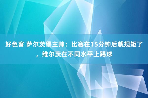好色客 萨尔茨堡主帅：比赛在15分钟后就规矩了，维尔茨在不同水平上踢球