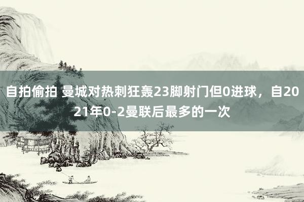自拍偷拍 曼城对热刺狂轰23脚射门但0进球，自2021年0-2曼联后最多的一次