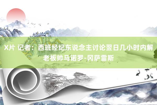 X片 记者：西班经纪东说念主讨论翌日几小时内解老板帅马诺罗-冈萨雷斯