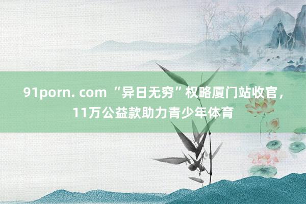 91porn. com “异日无穷”权略厦门站收官，11万公益款助力青少年体育
