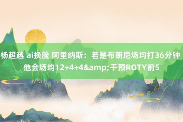杨超越 ai换脸 阿里纳斯：若是布朗尼场均打36分钟 他会场均12+4+4&干预ROTY前5