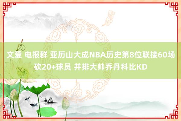 文爱 电报群 亚历山大成NBA历史第8位联接60场砍20+球员 并排大帅乔丹科比KD