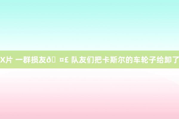 X片 一群损友🤣 队友们把卡斯尔的车轮子给卸了
