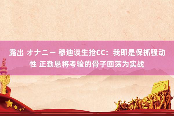 露出 オナニー 穆迪谈生抢CC：我即是保抓骚动性 正勤恳将考验的骨子回荡为实战
