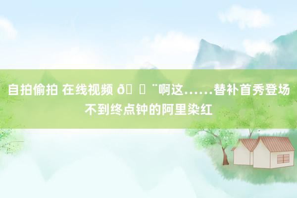 自拍偷拍 在线视频 😨啊这……替补首秀登场不到终点钟的阿里染红