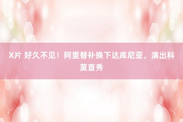 X片 好久不见！阿里替补换下达库尼亚，演出科莫首秀