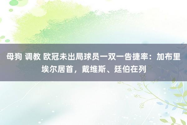 母狗 调教 欧冠未出局球员一双一告捷率：加布里埃尔居首，戴维斯、廷伯在列