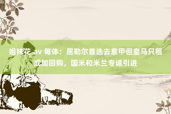 姐妹花 av 每体：居勒尔首选去意甲但皇马只租或加回购，国米和米兰专诚引进