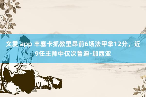 文爱 app 丰塞卡抓教里昂前6场法甲拿12分，近9任主帅中仅次鲁迪-加西亚