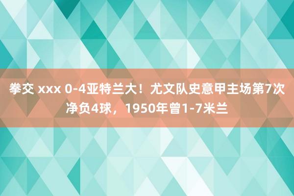拳交 xxx 0-4亚特兰大！尤文队史意甲主场第7次净负4球，1950年曾1-7米兰