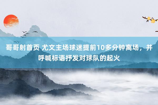 哥哥射首页 尤文主场球迷提前10多分钟离场，并呼喊标语抒发对球队的起火