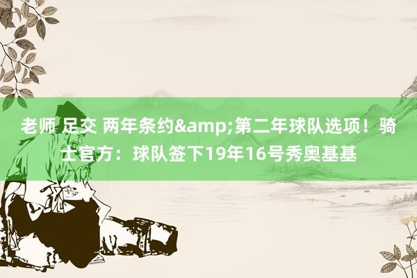 老师 足交 两年条约&第二年球队选项！骑士官方：球队签下19年16号秀奥基基