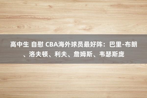 高中生 自慰 CBA海外球员最好阵：巴里-布朗、洛夫顿、利夫、詹姆斯、韦瑟斯庞