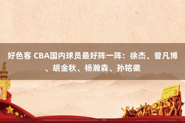 好色客 CBA国内球员最好阵一阵：徐杰、曾凡博、胡金秋、杨瀚森、孙铭徽