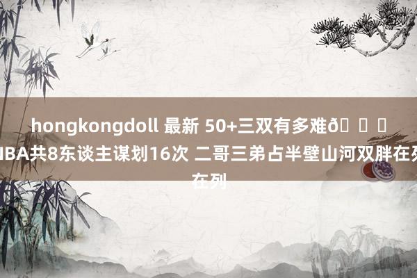 hongkongdoll 最新 50+三双有多难😈NBA共8东谈主谋划16次 二哥三弟占半壁山河双胖在列