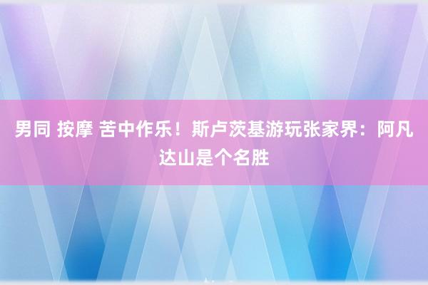 男同 按摩 苦中作乐！斯卢茨基游玩张家界：阿凡达山是个名胜