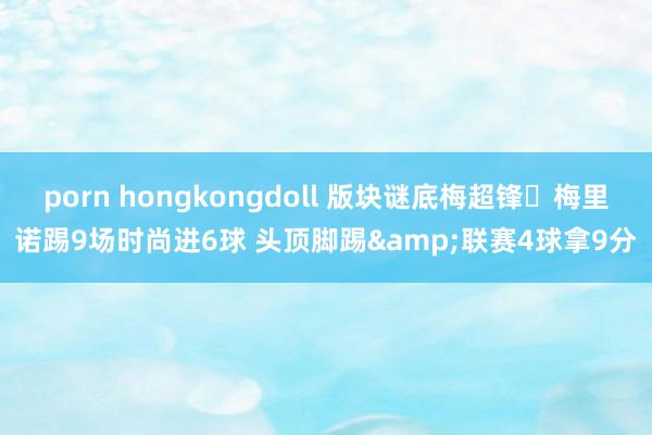 porn hongkongdoll 版块谜底梅超锋❗梅里诺踢9场时尚进6球 头顶脚踢&联赛4球拿9分