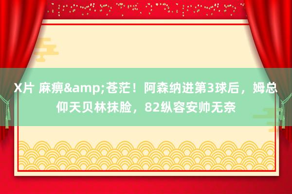 X片 麻痹&苍茫！阿森纳进第3球后，姆总仰天贝林抹脸，82纵容安帅无奈