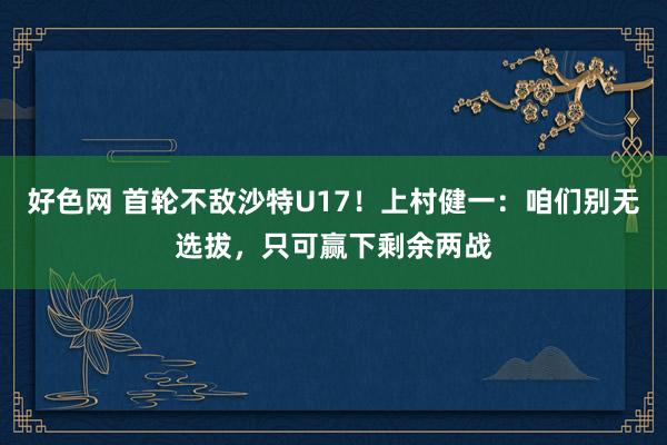 好色网 首轮不敌沙特U17！上村健一：咱们别无选拔，只可赢下剩余两战