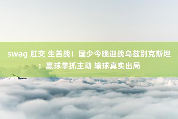 swag 肛交 生苦战！国少今晚迎战乌兹别克斯坦：赢球掌抓主动 输球真实出局
