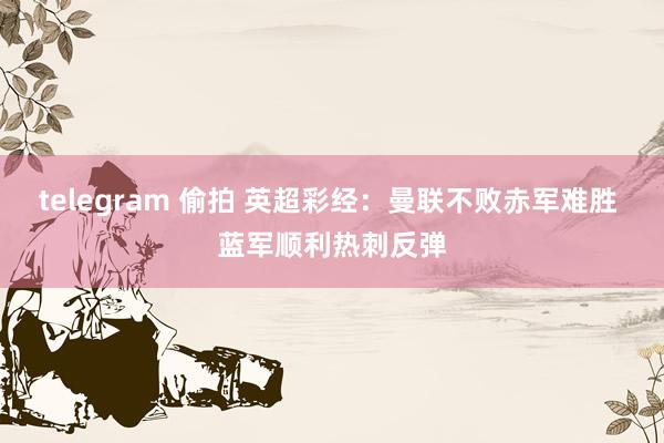 telegram 偷拍 英超彩经：曼联不败赤军难胜 蓝军顺利热刺反弹