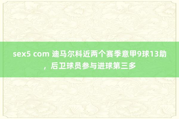 sex5 com 迪马尔科近两个赛季意甲9球13助，后卫球员参与进球第三多