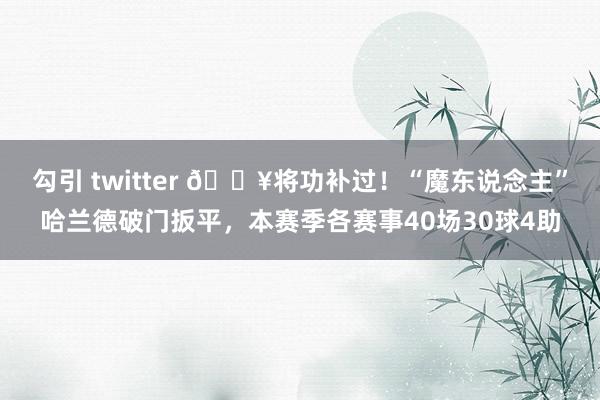 勾引 twitter 🔥将功补过！“魔东说念主”哈兰德破门扳平，本赛季各赛事40场30球4助